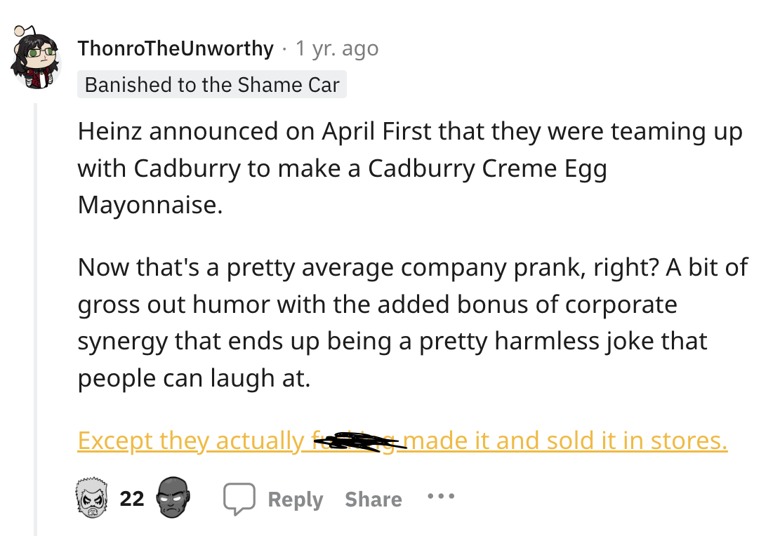 screenshot - . ThonroThe Unworthy 1 yr. ago Banished to the Shame Car Heinz announced on April First that they were teaming up with Cadburry to make a Cadburry Creme Egg Mayonnaise. Now that's a pretty average company prank, right? A bit of gross out humo